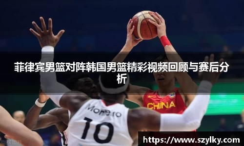 菲律宾男篮对阵韩国男篮精彩视频回顾与赛后分析