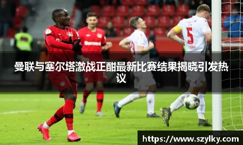 AC米兰曼联与塞尔塔激战正酣最新比赛结果揭晓引发热议